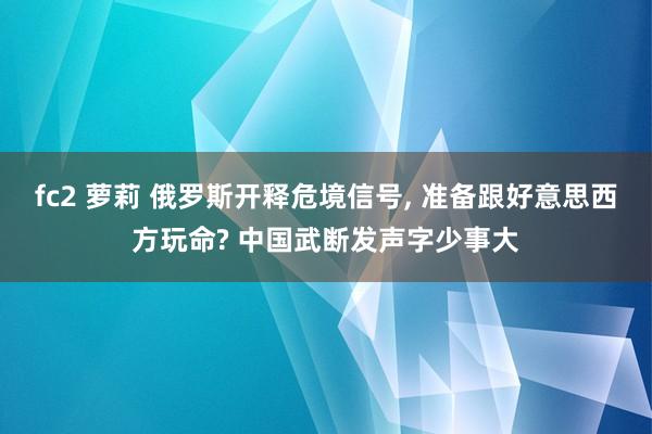 fc2 萝莉 俄罗斯开释危境信号， 准备跟好意思西方玩命? 中国武断发声字少事大