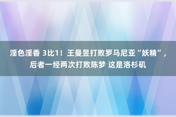 淫色淫香 3比1！王曼昱打败罗马尼亚“妖精”，后者一经两次打败陈梦 这是洛杉矶