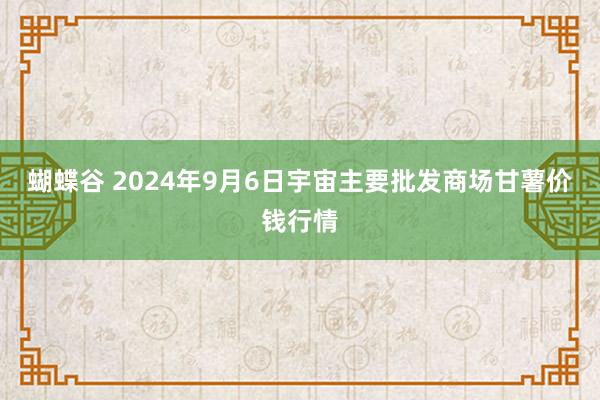 蝴蝶谷 2024年9月6日宇宙主要批发商场甘薯价钱行情