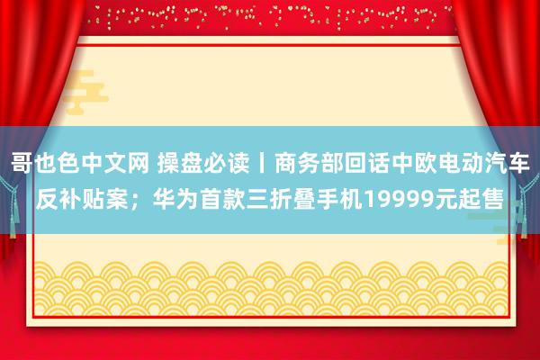 哥也色中文网 操盘必读丨商务部回话中欧电动汽车反补贴案；华为首款三折叠手机19999元起售