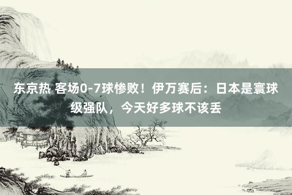 东京热 客场0-7球惨败！伊万赛后：日本是寰球级强队，今天好多球不该丢