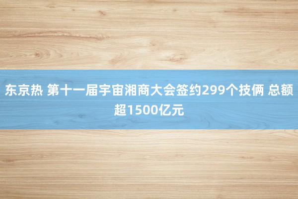 东京热 第十一届宇宙湘商大会签约299个技俩 总额超1500亿元