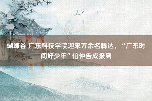 蝴蝶谷 广东科技学院迎来万余名腾达，“广东时间好少年”伯仲告成报到