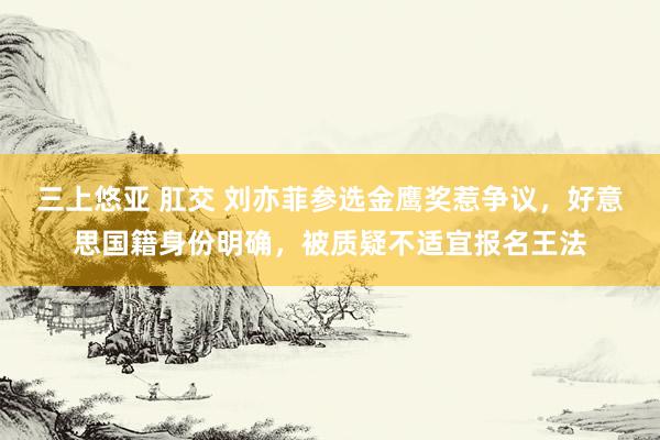 三上悠亚 肛交 刘亦菲参选金鹰奖惹争议，好意思国籍身份明确，被质疑不适宜报名王法