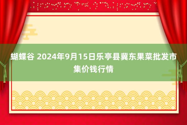 蝴蝶谷 2024年9月15日乐亭县冀东果菜批发市集价钱行情