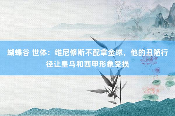 蝴蝶谷 世体：维尼修斯不配拿金球，他的丑陋行径让皇马和西甲形象受损