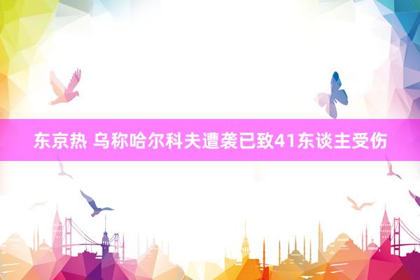 东京热 乌称哈尔科夫遭袭已致41东谈主受伤