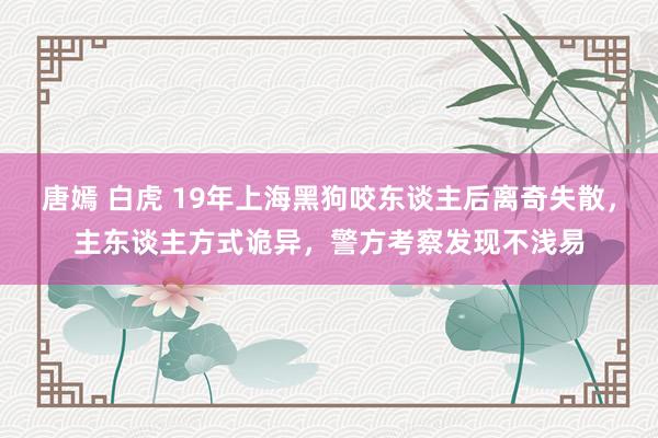 唐嫣 白虎 19年上海黑狗咬东谈主后离奇失散，主东谈主方式诡异，警方考察发现不浅易