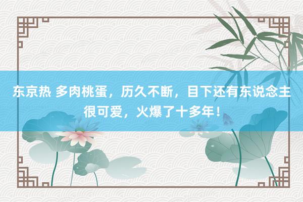 东京热 多肉桃蛋，历久不断，目下还有东说念主很可爱，火爆了十多年！