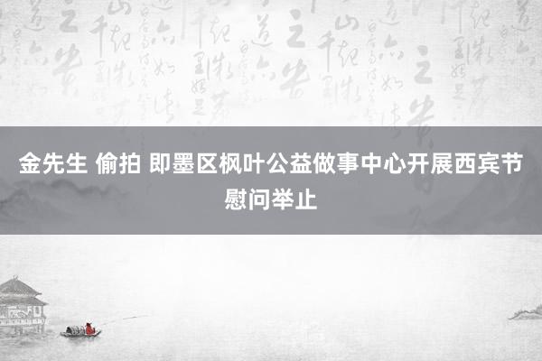 金先生 偷拍 即墨区枫叶公益做事中心开展西宾节慰问举止