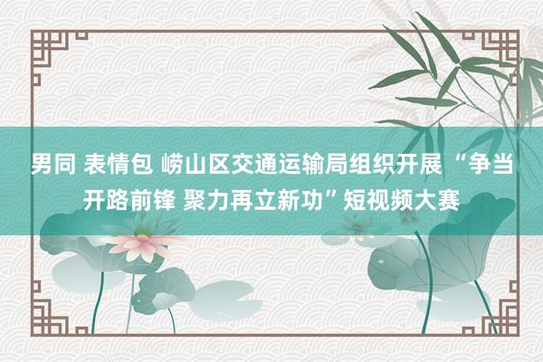 男同 表情包 崂山区交通运输局组织开展 “争当开路前锋 聚力再立新功”短视频大赛