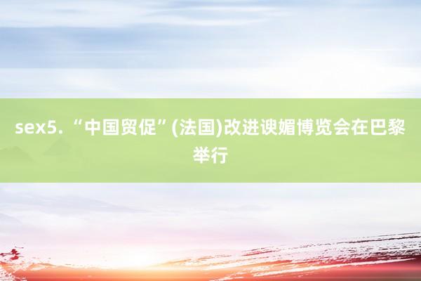 sex5. “中国贸促”(法国)改进谀媚博览会在巴黎举行