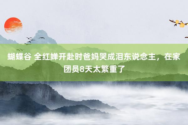 蝴蝶谷 全红婵开赴时爸妈哭成泪东说念主，在家团员8天太繁重了