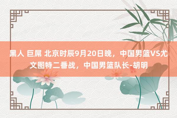黑人 巨屌 北京时辰9月20日晚，中国男篮VS尤文图特二番战，中国男篮队长-胡明