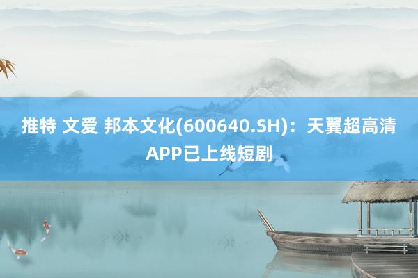 推特 文爱 邦本文化(600640.SH)：天翼超高清APP已上线短剧