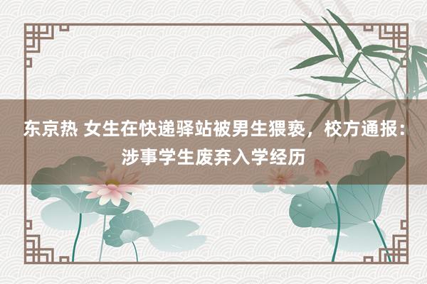 东京热 女生在快递驿站被男生猥亵，校方通报：涉事学生废弃入学经历