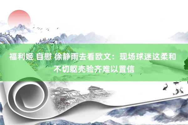 福利姬 自慰 徐静雨去看欧文：现场球迷这柔和 不切躯壳验齐难以置信