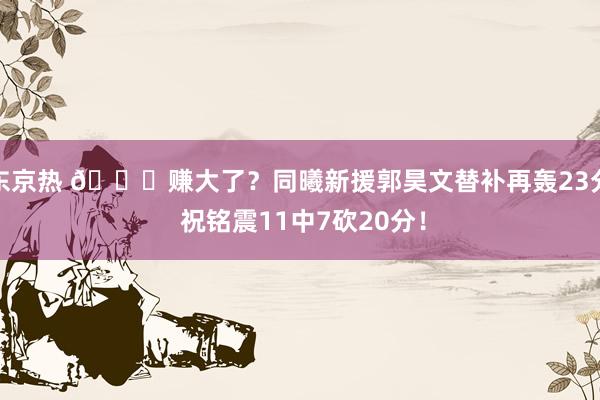 东京热 👀赚大了？同曦新援郭昊文替补再轰23分 祝铭震11中7砍20分！