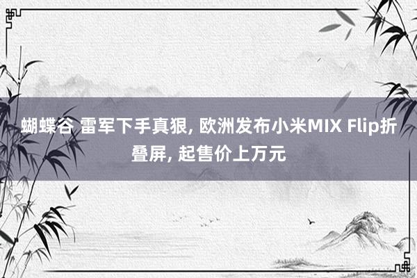 蝴蝶谷 雷军下手真狠， 欧洲发布小米MIX Flip折叠屏， 起售价上万元