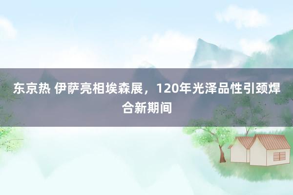 东京热 伊萨亮相埃森展，120年光泽品性引颈焊合新期间