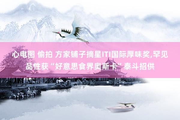 心电图 偷拍 方家铺子摘星ITI国际厚味奖，罕见品性获“好意思食界奥斯卡”泰斗招供
