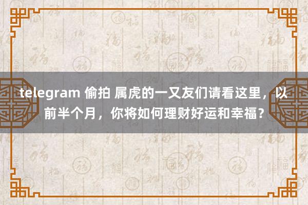 telegram 偷拍 属虎的一又友们请看这里，以前半个月，你将如何理财好运和幸福？