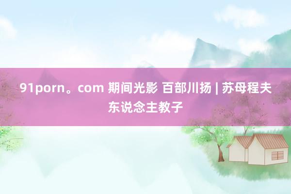 91porn。com 期间光影 百部川扬 | 苏母程夫东说念主教子