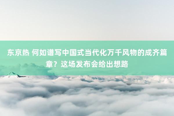 东京热 何如谱写中国式当代化万千风物的成齐篇章？这场发布会给出想路