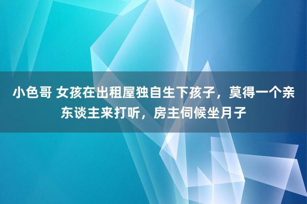 小色哥 女孩在出租屋独自生下孩子，莫得一个亲东谈主来打听，房主伺候坐月子