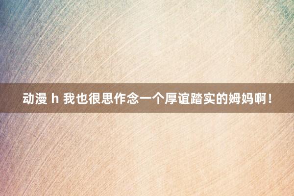 动漫 h 我也很思作念一个厚谊踏实的姆妈啊！