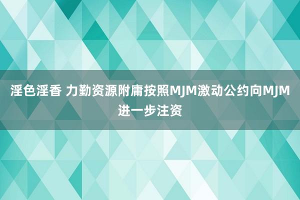 淫色淫香 力勤资源附庸按照MJM激动公约向MJM进一步注资