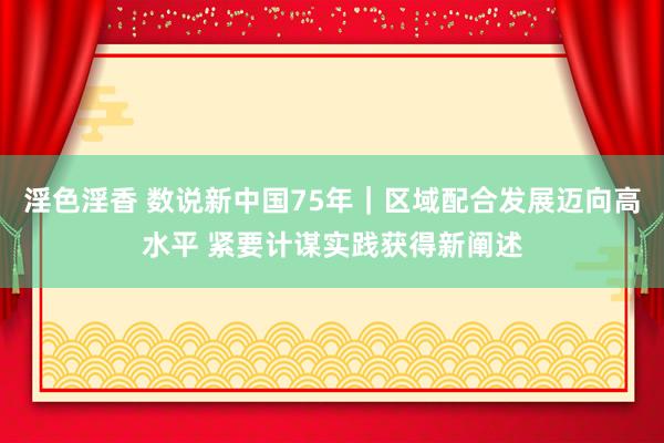淫色淫香 数说新中国75年｜区域配合发展迈向高水平 紧要计谋实践获得新阐述