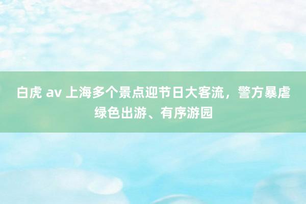 白虎 av 上海多个景点迎节日大客流，警方暴虐绿色出游、有序游园