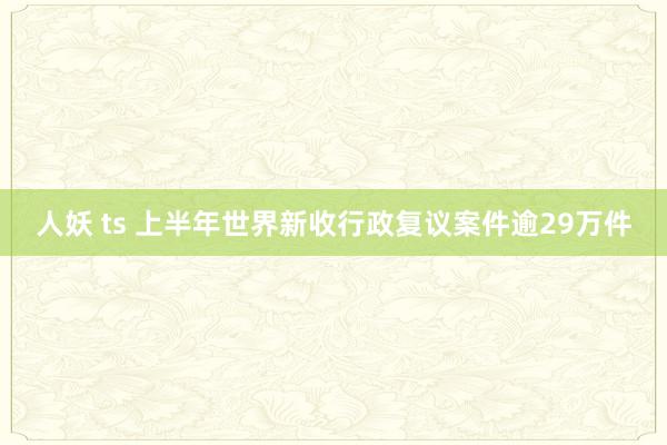 人妖 ts 上半年世界新收行政复议案件逾29万件