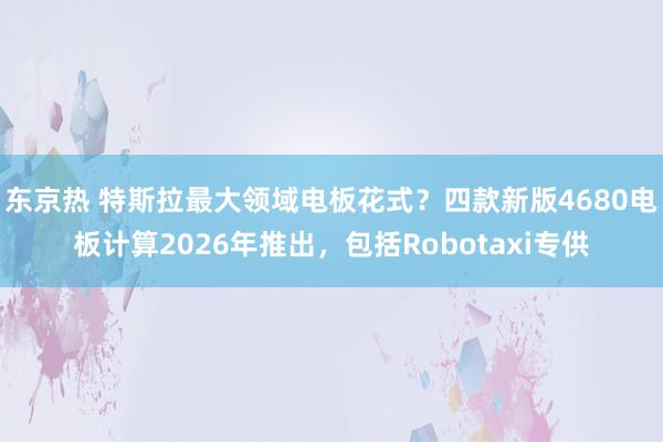 东京热 特斯拉最大领域电板花式？四款新版4680电板计算2026年推出，包括Robotaxi专供