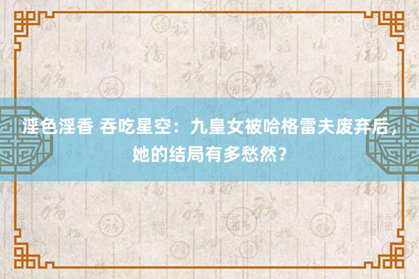 淫色淫香 吞吃星空：九皇女被哈格雷夫废弃后，她的结局有多愁然？