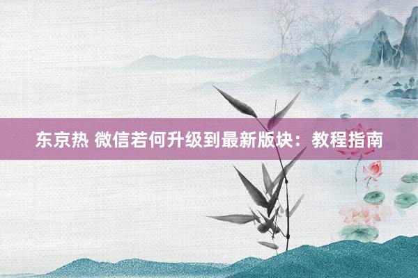 东京热 微信若何升级到最新版块：教程指南