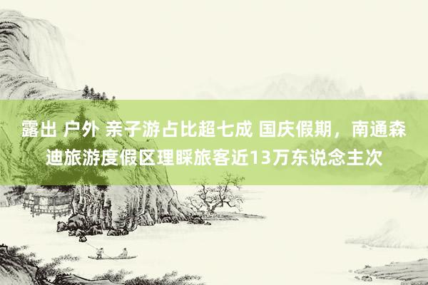 露出 户外 亲子游占比超七成 国庆假期，南通森迪旅游度假区理睬旅客近13万东说念主次