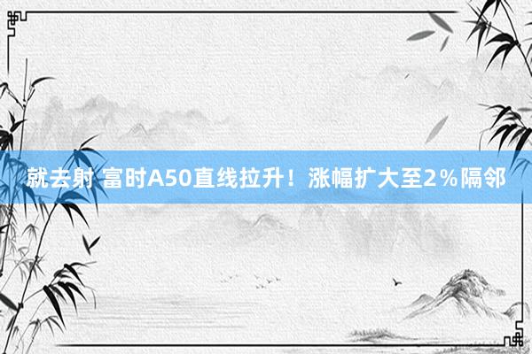 就去射 富时A50直线拉升！涨幅扩大至2％隔邻