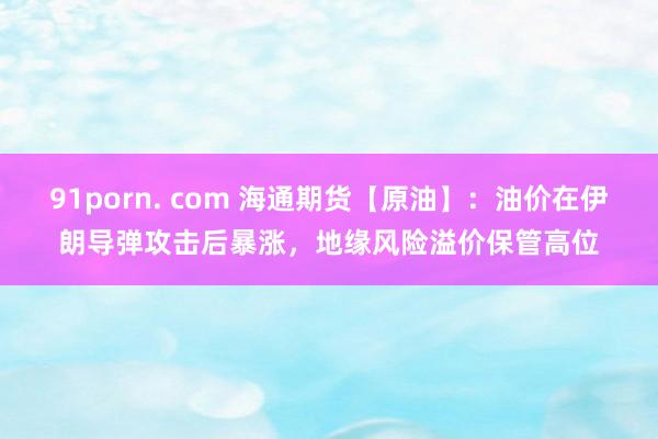91porn. com 海通期货【原油】：油价在伊朗导弹攻击后暴涨，地缘风险溢价保管高位