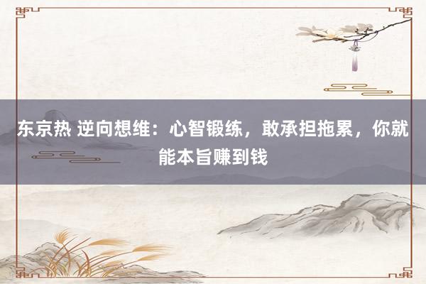 东京热 逆向想维：心智锻练，敢承担拖累，你就能本旨赚到钱