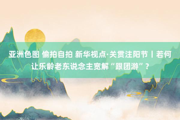 亚洲色图 偷拍自拍 新华视点·关贯注阳节丨若何让乐龄老东说念主宽解“跟团游”？