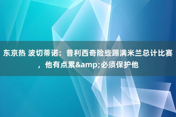 东京热 波切蒂诺：普利西奇险些踢满米兰总计比赛，他有点累&必须保护他