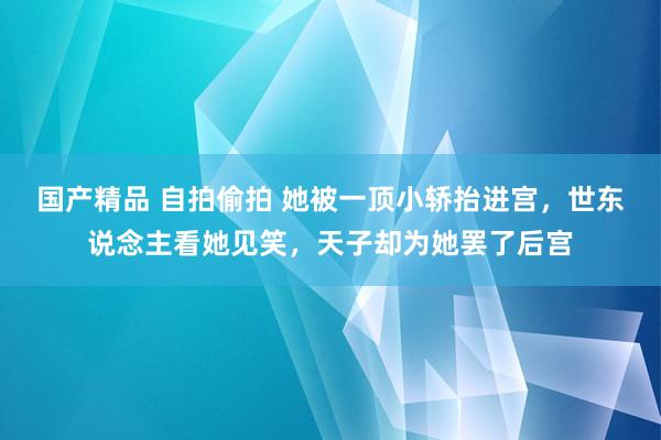 国产精品 自拍偷拍 她被一顶小轿抬进宫，世东说念主看她见笑，天子却为她罢了后宫