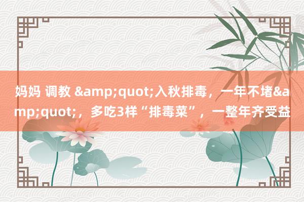 妈妈 调教 &quot;入秋排毒，一年不堵&quot;，多吃3样“排毒菜”，一整年齐受益