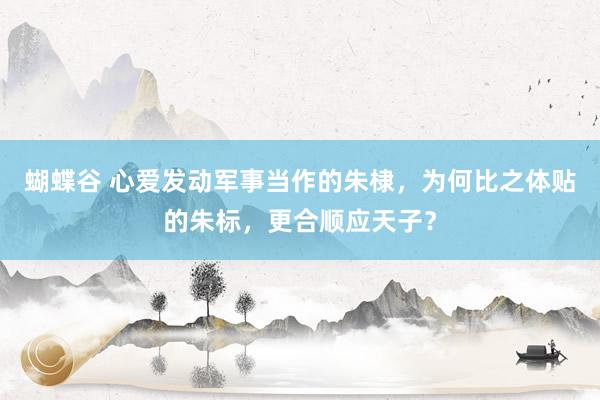 蝴蝶谷 心爱发动军事当作的朱棣，为何比之体贴的朱标，更合顺应天子？