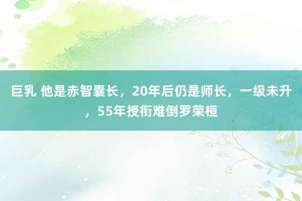 巨乳 他是赤智囊长，20年后仍是师长，一级未升，55年授衔难倒罗荣桓