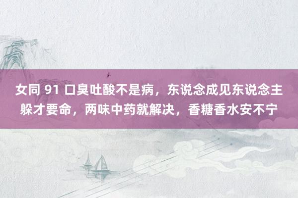 女同 91 口臭吐酸不是病，东说念成见东说念主躲才要命，两味中药就解决，香糖香水安不宁