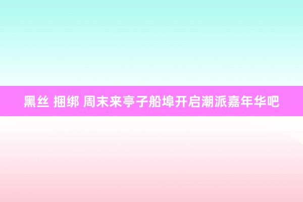 黑丝 捆绑 周末来亭子船埠开启潮派嘉年华吧