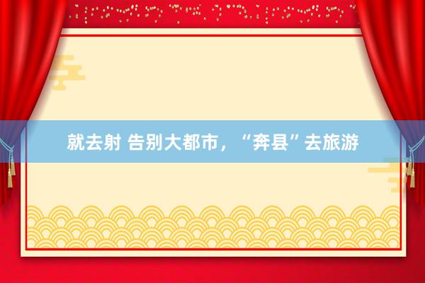 就去射 告别大都市，“奔县”去旅游
